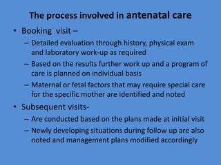 The process involved in antenatal care
• Booking visit –
– Detailed evaluation through history, physical exam
and laboratory work-up as required
– Based on the results further work up and a program of
care is planned on individual basis
– Maternal or fetal factors that may require special care
for the specific mother are identified and noted
• Subsequent visits-
– Are conducted based on the plans made at initial visit
– Newly developing situations during follow up are also
noted and management plans modified accordingly
18
 