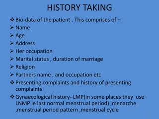 HISTORY TAKING
Bio-data of the patient . This comprises of –
 Name
 Age
 Address
 Her occupation
 Marital status , duration of marriage
 Religion
 Partners name , and occupation etc
Presenting complaints and history of presenting
complaints
Gynaecological history- LMP(in some places they use
LNMP ie last normal menstrual period) ,menarche
,menstrual period pattern ,menstrual cycle 19
 