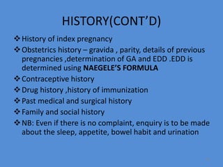 HISTORY(CONT’D)
History of index pregnancy
Obstetrics history – gravida , parity, details of previous
pregnancies ,determination of GA and EDD .EDD is
determined using NAEGELE’S FORMULA
Contraceptive history
Drug history ,history of immunization
Past medical and surgical history
Family and social history
NB: Even if there is no complaint, enquiry is to be made
about the sleep, appetite, bowel habit and urination
20
 