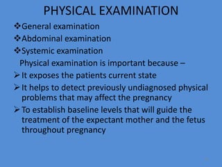 PHYSICAL EXAMINATION
General examination
Abdominal examination
Systemic examination
Physical examination is important because –
It exposes the patients current state
It helps to detect previously undiagnosed physical
problems that may affect the pregnancy
To establish baseline levels that will guide the
treatment of the expectant mother and the fetus
throughout pregnancy
22
 