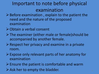 Important to note before physical
examination
Before examination , explain to the patient the
need and the nature of the proposed
examination
Obtain a verbal consent
The examiner (either male or female)should be
accompanied by another female.
Respect her privacy and examine in a private
room.
Expose only relevant parts of her anatomy for
examination
Ensure the patient is comfortable and warm
Ask her to empty the bladder. 23
 