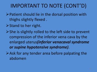 IMPORTANT TO NOTE (CONT’D)
Patient should lie in the dorsal position with
thighs slightly flexed .
Stand to her right.
She is slightly rolled to the left side to prevent
compression of the inferior vena cava by the
enlarged uterus(inferior venacaval syndrome
or supine hypotensive syndrome).
Ask for any tender area before palpating the
abdomen
24
 