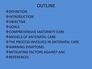 OUTLINE
DEFINITION
INTRODUCTION
OBJECTIVE
GOALS
COMPREHENSIVE MATERNITY CARE
MODELS OF ANTENATAL CARE
THE PROCESS INVOLVED IN ANTENATAL CARE
WARNING SYMPTOMS
MITIGATING FACTORS AGAINST ANC
REFERENCES
3
 