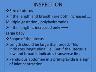 INSPECTION
Size of uterus
If the length and breadth are both increased
Multiple gestation , polyhydramnios
If the length is increased only
Large baby
Shape of the uterus
Length should be large than broad. This
indicates longitudinal lie. But if the uterus is
low and broad it indicates transverse lie .
Pendulous abdomen in a primigravida is a sign
of inlet contraction
30
 