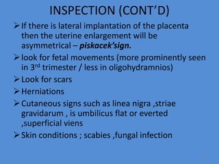 INSPECTION (CONT’D)
If there is lateral implantation of the placenta
then the uterine enlargement will be
asymmetrical – piskacek’sign.
look for fetal movements (more prominently seen
in 3rd trimester / less in oligohydramnios)
Look for scars
Herniations
Cutaneous signs such as linea nigra ,striae
gravidarum , is umbilicus flat or everted
,superficial viens
Skin conditions ; scabies ,fungal infection
31
 
