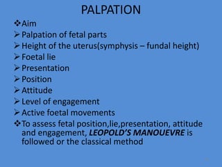 PALPATION
Aim
Palpation of fetal parts
Height of the uterus(symphysis – fundal height)
Foetal lie
Presentation
Position
Attitude
Level of engagement
Active foetal movements
To assess fetal position,lie,presentation, attitude
and engagement, LEOPOLD’S MANOUEVRE is
followed or the classical method
34
 