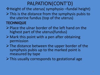 PALPATION(CONT’D)
Height of the uterus( symphysio –fundal height)
This is the distance from the symphysis pubis to
the uterine fundus (top of the uterus)
TECHNIQUE
Place the ulnar border of the left hand on the
highest part of the uterus(fundus)
Mark this point with a pen after obtaining
permission
The distance between the upper border of the
symphysis pubis up to the marked point is
measured by tape
This usually corresponds to gestational age
35
 