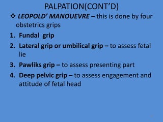 PALPATION(CONT’D)
 LEOPOLD’ MANOUEVRE – this is done by four
obstetrics grips
1. Fundal grip
2. Lateral grip or umbilical grip – to assess fetal
lie
3. Pawliks grip – to assess presenting part
4. Deep pelvic grip – to assess engagement and
attitude of fetal head
37
 