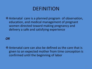 DEFINITION
Antenatal care is a planned program of observation,
education, and medical management of pregnant
women directed toward making pregnancy and
delivery a safe and satisfying experience
OR
Antenatal care can also be defined as the care that is
given to an expected mother from time conception is
confirmed until the beginning of labor
4
 
