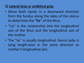2) Lateral Grip or umbilical grip:
• Move both hands in a downward direction
from the fundus along the sides of the uterus
to determine the "lie" of the fetus.
• "Lie" is the relationship btw the longitudinal
axis of the fetus and the longitudinal axis of
the mother.
• The "lie" is usually longitudinal, hence baby is
lying length-wise in the same direction as
mother's longitudinal axis.
 