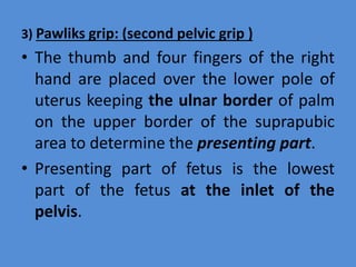 3) Pawliks grip: (second pelvic grip )
• The thumb and four fingers of the right
hand are placed over the lower pole of
uterus keeping the ulnar border of palm
on the upper border of the suprapubic
area to determine the presenting part.
• Presenting part of fetus is the lowest
part of the fetus at the inlet of the
pelvis.
 
