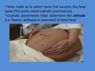 • Note made as to which hand first touches the fetal
head (This point called cephalic prominence).
• Cephalic prominence helps determine the attitude
(i.e. flexion, deflexed or extended) of fetal head.
 
