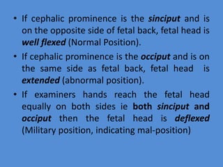 • If cephalic prominence is the sinciput and is
on the opposite side of fetal back, fetal head is
well flexed (Normal Position).
• If cephalic prominence is the occiput and is on
the same side as fetal back, fetal head is
extended (abnormal position).
• If examiners hands reach the fetal head
equally on both sides ie both sinciput and
occiput then the fetal head is deflexed
(Military position, indicating mal-position)
 