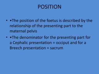 POSITION
• •The position of the foetus is described by the
relationship of the presenting part to the
maternal pelvis
• •The denominator for the presenting part for
a Cephalic presentation = occiput and for a
Breech presentation = sacrum
48
 