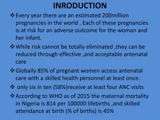 INRODUCTION
Every year there are an estimated 200million
pregnancies in the world . Each of these pregnancies
is at risk for an adverse outcome for the woman and
her infant.
While risk cannot be totally eliminated ,they can be
reduced through effective ,and acceptable antenatal
care
Globally 85% of pregnant women access antenatal
care with a skilled health personnel at least once.
 only six in ten (58%)receive at least four ANC visits
According to WHO as of 2015 the maternal mortality
in Nigeria is 814 per 100000 lifebirths ,and skilled
attendance at birth (% of births) is 45% 5
 