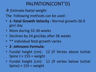 PALPATION(CONT’D)
 Estimate foetal weight
The Following methods can be used :
• 1- Fetal Growth Velocity : Normal growth-26.9
gm/ day
• More during 32-36 weeks
• Declines by 24 gm/day after 36 weeks
• ** individual fetal growth varies
• 2- Johnsons Formula:
• Fundal height (cm)- 12 (if Vertex above Ischial
Spine ) × 155 = weight
• Fundal height (cm)- 11 (if vertex below Ischial
Spine) × 155 = weight
59
 