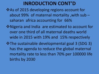 INRODUCTION CONT’D
As of 2015 developing regions account for
about 99% of maternal mortality ,with sub –
saharan africa accounting for 66%
Nigeria and India are estimated to account for
over one third of all maternal deaths world
wide in 2015 with 19% and 15% respectively
The sustainable developmental goal 3 (SDG 3)
has the agenda to reduce the global maternal
mortality rate to less than 70% per 100000 life
births by 2030
6
 