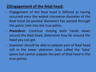 2)Engagement of the fetal head:
- Engagement of the fetal head is defined as having
occurred once the widest transverse diameter of the
fetal head (bi-parietal diameter) has passed through
the pelvic inlet into the true pelvis.
- Procedure: Continue moving both hands down
around the fetal head, determine how far around the
head you can get.
- Examiner should be able to palpate part of fetal head
still in the lower abdomen (also called the 'false'
pelvis but cannot palpate the part of fetal head in the
true pelvis).
 