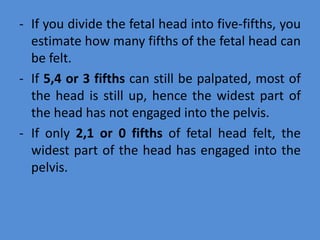 - If you divide the fetal head into five-fifths, you
estimate how many fifths of the fetal head can
be felt.
- If 5,4 or 3 fifths can still be palpated, most of
the head is still up, hence the widest part of
the head has not engaged into the pelvis.
- If only 2,1 or 0 fifths of fetal head felt, the
widest part of the head has engaged into the
pelvis.
 