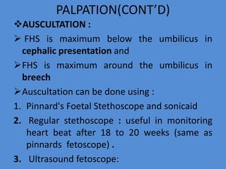 PALPATION(CONT’D)
AUSCULTATION :
 FHS is maximum below the umbilicus in
cephalic presentation and
FHS is maximum around the umbilicus in
breech
Auscultation can be done using :
1. Pinnard's Foetal Stethoscope and sonicaid
2. Regular stethoscope : useful in monitoring
heart beat after 18 to 20 weeks (same as
pinnards fetoscope) .
3. Ultrasound fetoscope: 64
 