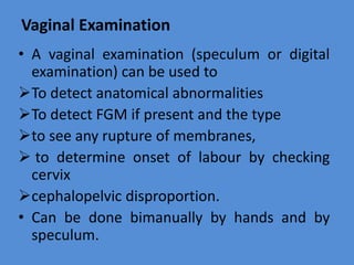 Vaginal Examination
• A vaginal examination (speculum or digital
examination) can be used to
To detect anatomical abnormalities
To detect FGM if present and the type
to see any rupture of membranes,
 to determine onset of labour by checking
cervix
cephalopelvic disproportion.
• Can be done bimanually by hands and by
speculum.
 