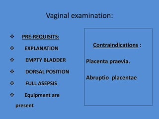 Vaginal examination:
 PRE-REQUISITS:
 EXPLANATION
 EMPTY BLADDER
 DORSAL POSITION
 FULL ASEPSIS
 Equipment are
present
Contraindications :
Placenta praevia.
Abruptio placentae
 