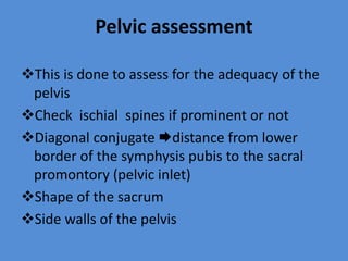 Pelvic assessment
This is done to assess for the adequacy of the
pelvis
Check ischial spines if prominent or not
Diagonal conjugate distance from lower
border of the symphysis pubis to the sacral
promontory (pelvic inlet)
Shape of the sacrum
Side walls of the pelvis
 