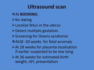Ultrasound scan
At BOOKING:
for dating
Localize fetus in the uterus
Detect multiple gestation
Screening for Downs syndrome
At18 -20 weeks for fetal anomaly
At 28 weeks for placenta localization
if earlier suspected to be low lying
At 36 weeks for estimated birth
weight, AFI, presentation
November 10, 2019 71
 