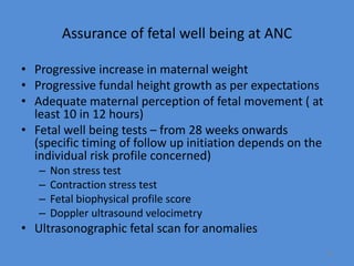 Assurance of fetal well being at ANC
• Progressive increase in maternal weight
• Progressive fundal height growth as per expectations
• Adequate maternal perception of fetal movement ( at
least 10 in 12 hours)
• Fetal well being tests – from 28 weeks onwards
(specific timing of follow up initiation depends on the
individual risk profile concerned)
– Non stress test
– Contraction stress test
– Fetal biophysical profile score
– Doppler ultrasound velocimetry
• Ultrasonographic fetal scan for anomalies
72
 