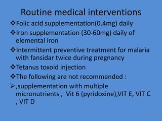 Routine medical interventions
Folic acid supplementation(0.4mg) daily
Iron supplementation (30-60mg) daily of
elemental iron
Intermittent preventive treatment for malaria
with fansidar twice during pregnancy
Tetanus toxoid injection
The following are not recommended :
,supplementation with multiple
micronutrients , Vit 6 (pyridoxine),VIT E, VIT C
, VIT D
73
 