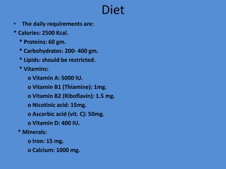 Diet
• The daily requirements are:
* Calories: 2500 Kcal.
* Proteins: 60 gm.
* Carbohydrates: 200- 400 gm.
* Lipids: should be restricted.
* Vitamins:
o Vitamin A: 5000 IU.
o Vitamin B1 (Thiamine): 1mg.
o Vitamin B2 (Riboflavin): 1.5 mg.
o Nicotinic acid: 15mg.
o Ascorbic acid (vit. C): 50mg.
o Vitamin D: 400 IU.
* Minerals:
o Iron: 15 mg.
o Calcium: 1000 mg.
 