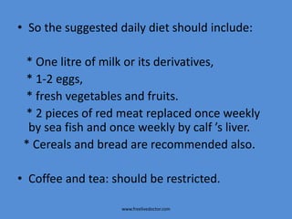 • So the suggested daily diet should include:
* One litre of milk or its derivatives,
* 1-2 eggs,
* fresh vegetables and fruits.
* 2 pieces of red meat replaced once weekly
by sea fish and once weekly by calf ’s liver.
* Cereals and bread are recommended also.
• Coffee and tea: should be restricted.
www.freelivedoctor.com
 