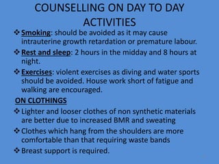 COUNSELLING ON DAY TO DAY
ACTIVITIES
Smoking: should be avoided as it may cause
intrauterine growth retardation or premature labour.
Rest and sleep: 2 hours in the midday and 8 hours at
night.
Exercises: violent exercises as diving and water sports
should be avoided. House work short of fatigue and
walking are encouraged.
ON CLOTHINGS
Lighter and looser clothes of non synthetic materials
are better due to increased BMR and sweating
Clothes which hang from the shoulders are more
comfortable than that requiring waste bands
Breast support is required.
77
 
