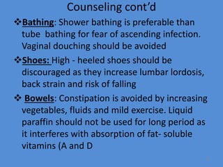 Counseling cont’d
Bathing: Shower bathing is preferable than
tube bathing for fear of ascending infection.
Vaginal douching should be avoided
Shoes: High - heeled shoes should be
discouraged as they increase lumbar lordosis,
back strain and risk of falling
 Bowels: Constipation is avoided by increasing
vegetables, fluids and mild exercise. Liquid
paraffin should not be used for long period as
it interferes with absorption of fat- soluble
vitamins (A and D
78
 