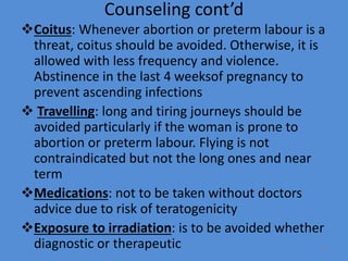 Counseling cont’d
Coitus: Whenever abortion or preterm labour is a
threat, coitus should be avoided. Otherwise, it is
allowed with less frequency and violence.
Abstinence in the last 4 weeksof pregnancy to
prevent ascending infections
 Travelling: long and tiring journeys should be
avoided particularly if the woman is prone to
abortion or preterm labour. Flying is not
contraindicated but not the long ones and near
term
Medications: not to be taken without doctors
advice due to risk of teratogenicity
Exposure to irradiation: is to be avoided whether
diagnostic or therapeutic 79
 
