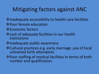 Mitigating factors against ANC
Inadequate accessibility to health care facilities
Poor female education
Economic factors
Lack of adequate facilities in our health
institutions
Inadequate public awareness
Cultural practices e.g. early marriage ,use of local
untrained birth attendants
Poor staffing of medical facilities in terms of both
number and qualification.
81
 