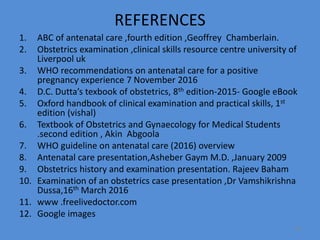 REFERENCES
1. ABC of antenatal care ,fourth edition ,Geoffrey Chamberlain.
2. Obstetrics examination ,clinical skills resource centre university of
Liverpool uk
3. WHO recommendations on antenatal care for a positive
pregnancy experience 7 November 2016
4. D.C. Dutta’s texbook of obstetrics, 8th edition-2015- Google eBook
5. Oxford handbook of clinical examination and practical skills, 1st
edition (vishal)
6. Textbook of Obstetrics and Gynaecology for Medical Students
.second edition , Akin Abgoola
7. WHO guideline on antenatal care (2016) overview
8. Antenatal care presentation,Asheber Gaym M.D. ,January 2009
9. Obstetrics history and examination presentation. Rajeev Baham
10. Examination of an obstetrics case presentation ,Dr Vamshikrishna
Dussa,16th March 2016
11. www .freelivedoctor.com
12. Google images
83
 