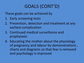 GOALS (CONT’D)
These goals can be achieved by
1. Early screening tests
2. Prevention, detection and treatment at any
earliest complication
3. Continued medical surveillance and
prophylaxis
4. Educating the mother about the physiology
of pregnancy and labour by demonstrations ,
charts and diagrams so that fear is removed
and psychology is improved
9
 