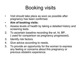 Booking visits
• Visit should take place as soon as possible after
pregnancy has been confirmed.
• Aim of booking visits:
...
