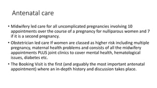 Antenatal care
• Midwifery led care for all uncomplicated pregnancies involving 10
appointments over the course of a pregnancy for nulliparous women and 7
if it is a second pregnancy.
• Obstetrician led care If women are classed as higher risk including multiple
pregnancy, maternal health problems and consists of all the midwifery
appointments PLUS joint clinics to cover mental health, hematological
issues, diabetes etc.
• The Booking Visit is the first (and arguably the most important antenatal
appointment) where an in-depth history and discussion takes place.
 