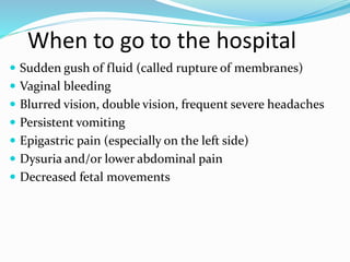 When to go to the hospital
 Sudden gush of fluid (called rupture of membranes)
 Vaginal bleeding
 Blurred vision, double vision, frequent severe headaches
 Persistent vomiting
 Epigastric pain (especially on the left side)
 Dysuria and/or lower abdominal pain
 Decreased fetal movements
 