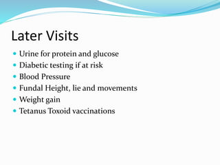 Later Visits
 Urine for protein and glucose
 Diabetic testing if at risk
 Blood Pressure
 Fundal Height, lie and movements
 Weight gain
 Tetanus Toxoid vaccinations
 