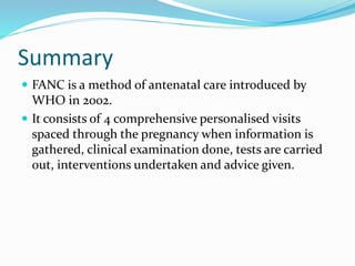 Summary
 FANC is a method of antenatal care introduced by
WHO in 2002.
 It consists of 4 comprehensive personalised visits
spaced through the pregnancy when information is
gathered, clinical examination done, tests are carried
out, interventions undertaken and advice given.
 