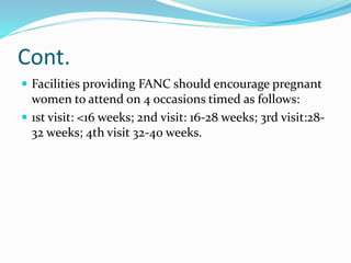 Cont.
 Facilities providing FANC should encourage pregnant
women to attend on 4 occasions timed as follows:
 1st visit: <16 weeks; 2nd visit: 16-28 weeks; 3rd visit:28-
32 weeks; 4th visit 32-40 weeks.
 
