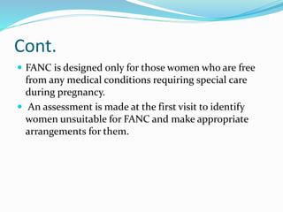 Cont.
 FANC is designed only for those women who are free
from any medical conditions requiring special care
during pregnancy.
 An assessment is made at the first visit to identify
women unsuitable for FANC and make appropriate
arrangements for them.
 