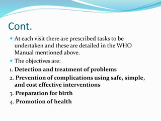 Cont.
 At each visit there are prescribed tasks to be
undertaken and these are detailed in the WHO
Manual mentioned above.
 The objectives are:
1. Detection and treatment of problems
2. Prevention of complications using safe, simple,
and cost effective interventions
3. Preparation for birth
4. Promotion of health
 