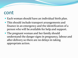 cont
 Each woman should have an individual birth plan.
 This should include transport arrangements and
finance in an emergency and the identification of a
person who will be available for help and support.
 The pregnant woman and her family should
understand the danger signs in pregnancy, labour and
after delivery so there are no delays in taking
appropriate action.
 