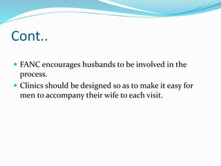 Cont..
 FANC encourages husbands to be involved in the
process.
 Clinics should be designed so as to make it easy for
men to accompany their wife to each visit.
 