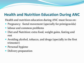 Health and Nutrition Education During ANC
Health and nutrition education during ANC must focus on:
 Pregnancy: foetal movement (specially for primigravida)
 labour and common problems
 Diet and Nutrition: extra food, weight gains, fasting and
rest
 Avoiding alcohol, tobacco, and drugs (specially in the first
trimester)
 Personal hygiene
 Delivery preparation
 