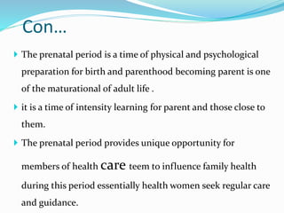 Con…
 The prenatal period is a time of physical and psychological
preparation for birth and parenthood becoming parent is one
of the maturational of adult life .
 it is a time of intensity learning for parent and those close to
them.
 The prenatal period provides unique opportunity for
members of health care teem to influence family health
during this period essentially health women seek regular care
and guidance.
 